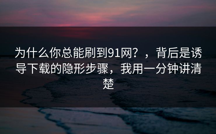 为什么你总能刷到91网？，背后是诱导下载的隐形步骤，我用一分钟讲清楚