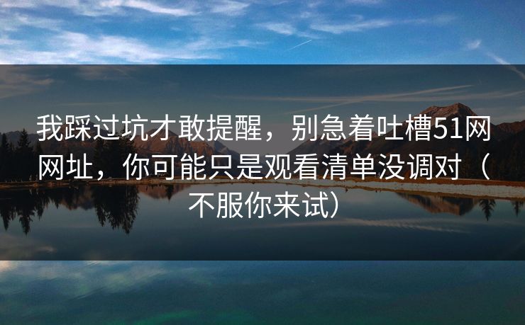 我踩过坑才敢提醒,别急着吐槽51网网址,你可能只是观看清单没调对(不服你来试) 我踩过坑才敢提醒,别急着吐槽51网网址,你可能只是观看清单没调对(不服你来试)